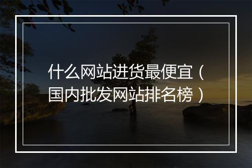 什么网站进货最便宜(国内批发网站排名榜)