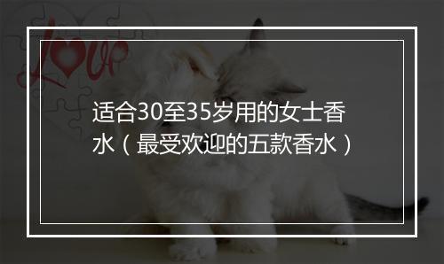 适合30至35岁用的女士香水(最受欢迎的五款香水)