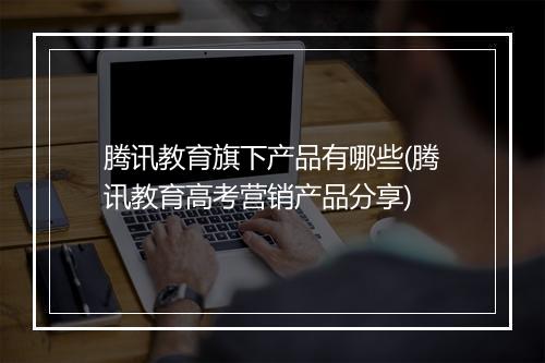 腾讯教育旗下产品有哪些(腾讯教育高考营销产品分享)