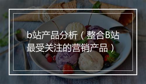 b站产品分析(整合B站最受关注的营销产品)