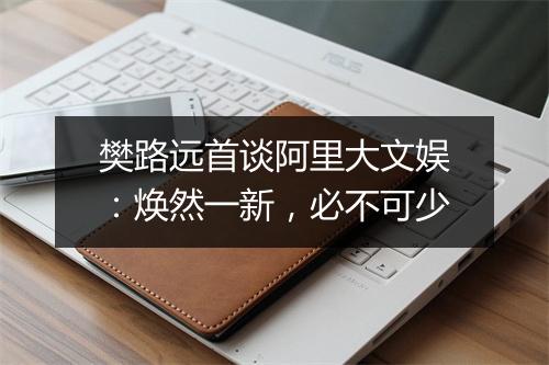 樊路远首谈阿里大文娱:焕然一新,必不可少