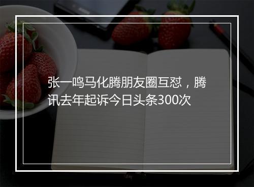 张一鸣马化腾朋友圈互怼,腾讯去年起诉今日头条300次