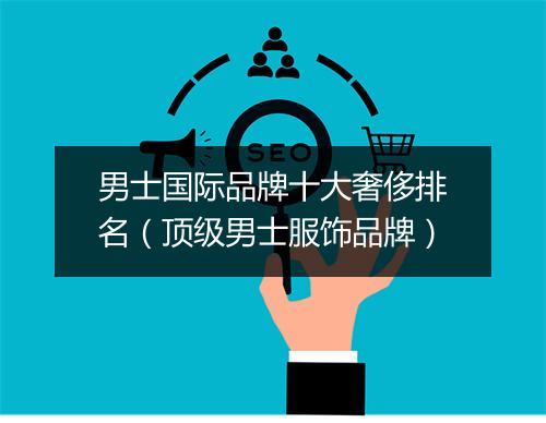 男士国际品牌十大奢侈排名(顶级男士服饰品牌)