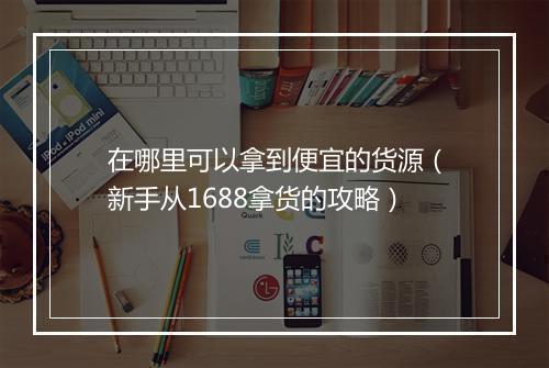 在哪里可以拿到便宜的货源(新手从1688拿货的攻略)