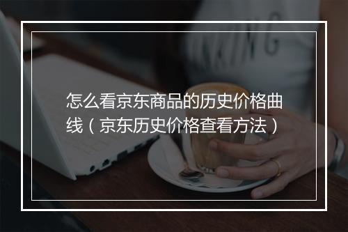怎么看京东商品的历史价格曲线(京东历史价格查看方法)