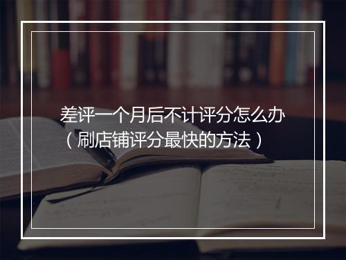 差评一个月后不计评分怎么办(刷店铺评分最快的方法)