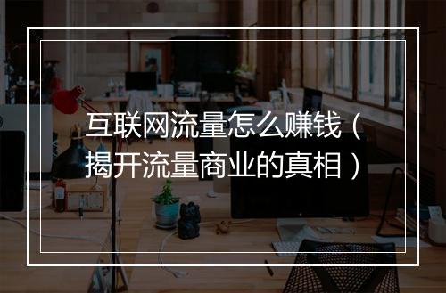 互联网流量怎么赚钱(揭开流量商业的真相)