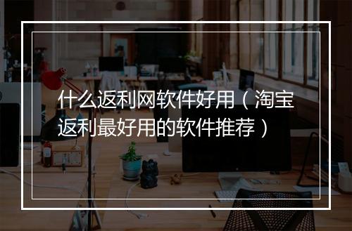 什么返利网软件好用(淘宝返利最好用的软件推荐)