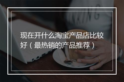 现在开什么淘宝产品店比较好(最热销的产品推荐)