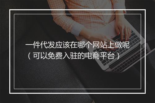 一件代发应该在哪个网站上做呢(可以免费入驻的电商平台)