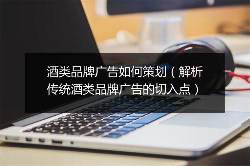 酒类品牌广告如何策划(解析传统酒类品牌广告的切入点)