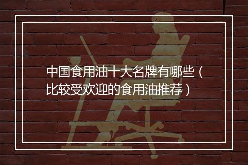 中国食用油十大名牌有哪些(比较受欢迎的食用油推荐)