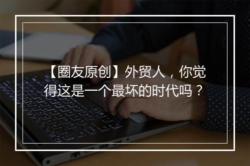 【圈友原创】外贸人,你觉得这是一个最坏的时代吗?