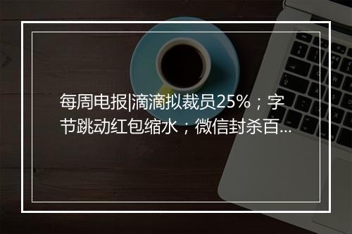 每周电报|滴滴拟裁员25%;字节跳动红包缩水;微信封杀百度春晚红包;“寒门状元之死”发文账号遭封杀