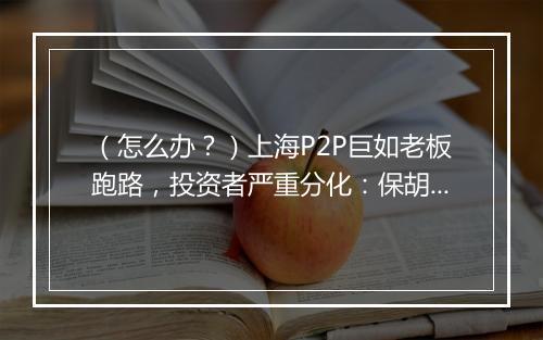 (怎么办?)上海P2P巨如老板跑路,投资者严重分化:保胡派和抓胡派快要决裂了