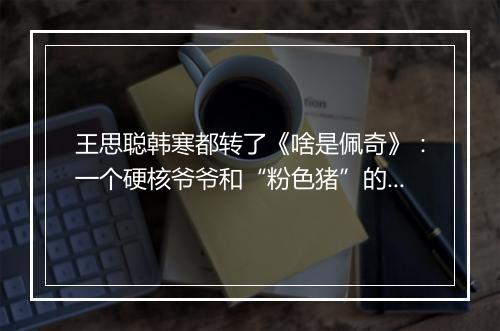王思聪韩寒都转了《啥是佩奇》:一个硬核爷爷和“粉色猪”的春节故事