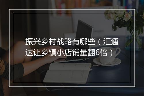 振兴乡村战略有哪些(汇通达让乡镇小店销量翻6倍)