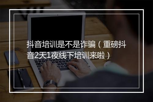 抖音培训是不是诈骗(重磅抖音2天1夜线下培训来啦)