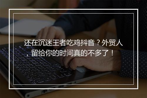 还在沉迷王者吃鸡抖音?外贸人,留给你的时间真的不多了!