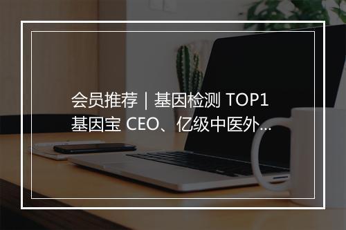 会员推荐|基因检测 TOP1 基因宝 CEO、亿级中医外敷品牌创始人、一线珠宝首饰供应链创始人、新锐护肤品牌创始人希望认识你