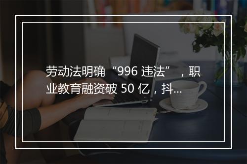 劳动法明确“996 违法”,职业教育融资破 50 亿,抖店开启换货功能