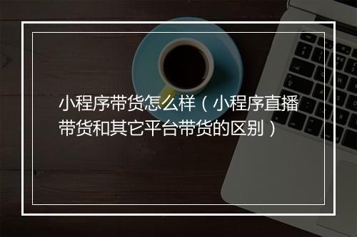小程序带货怎么样(小程序直播带货和其它平台带货的区别)