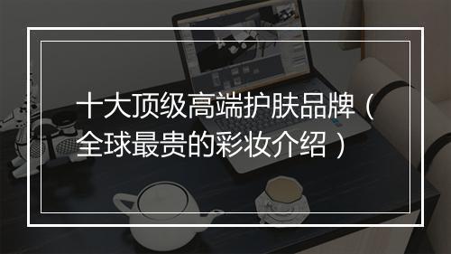 十大顶级高端护肤品牌(全球最贵的彩妆介绍)