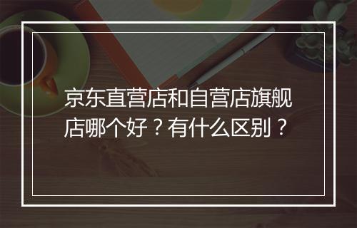 京东直营店和自营店旗舰店哪个好?有什么区别?