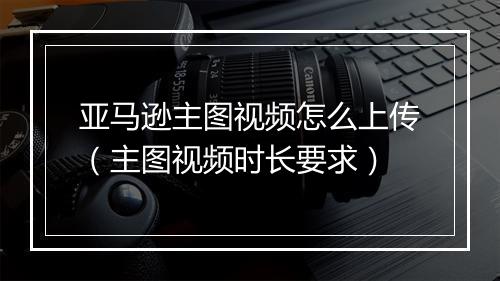 亚马逊主图视频怎么上传(主图视频时长要求)