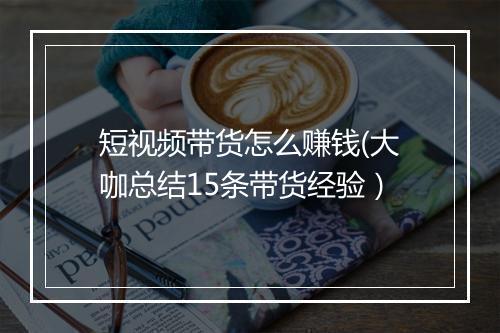 短视频带货怎么赚钱(大咖总结15条带货经验)