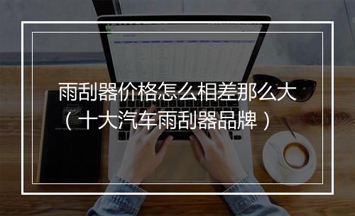 雨刮器价格怎么相差那么大(十大汽车雨刮器品牌)