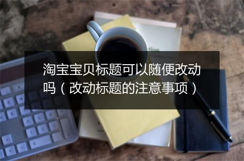 淘宝宝贝标题可以随便改动吗(改动标题的注意事项)