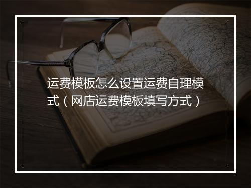 运费模板怎么设置运费自理模式(网店运费模板填写方式)