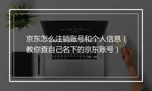 京东怎么注销账号和个人信息(教你查自己名下的京东账号)