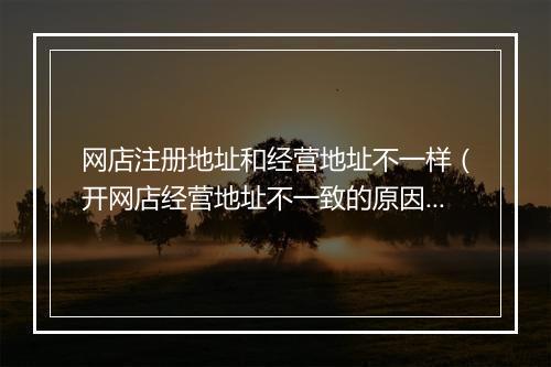 网店注册地址和经营地址不一样(开网店经营地址不一致的原因)