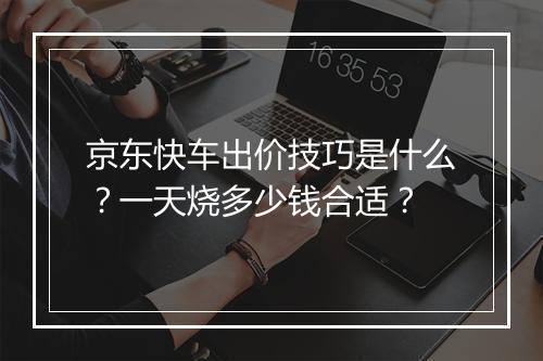 京东快车出价技巧是什么?一天烧多少钱合适?