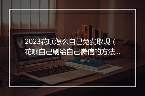2023花呗怎么自己免费取现(花呗自己刷给自己微信的方法)