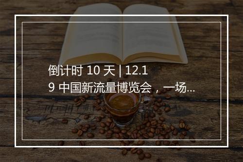 倒计时 10 天 | 12.19 中国新流量博览会,一场流量与货的高效对接会