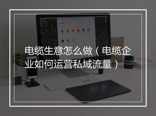 电缆生意怎么做(电缆企业如何运营私域流量)