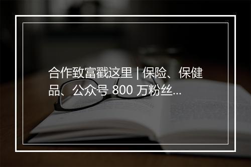 合作致富戳这里 | 保险、保健品、公众号 800 万粉丝、1000 个女性社群,找货!找流量都应该来看!