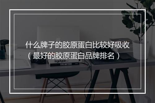 什么牌子的胶原蛋白比较好吸收(最好的胶原蛋白品牌排名)