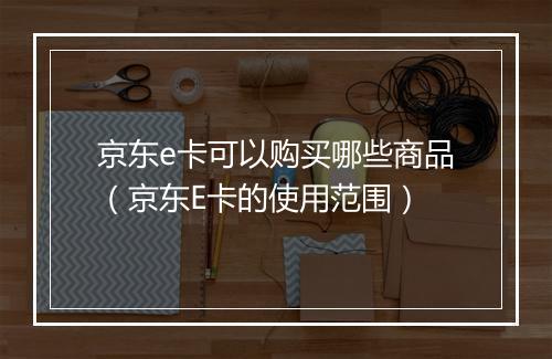 京东e卡可以购买哪些商品(京东E卡的使用范围)