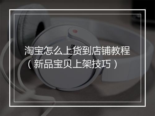 淘宝怎么上货到店铺教程(新品宝贝上架技巧)