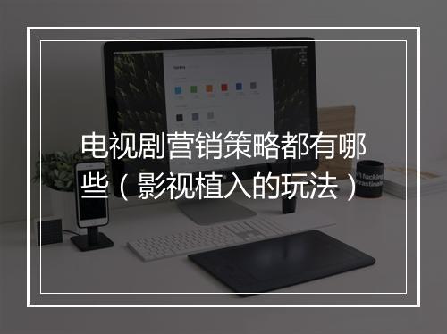 电视剧营销策略都有哪些(影视植入的玩法)