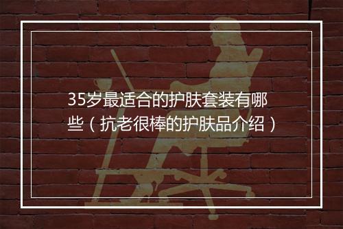 35岁最适合的护肤套装有哪些(抗老很棒的护肤品介绍)