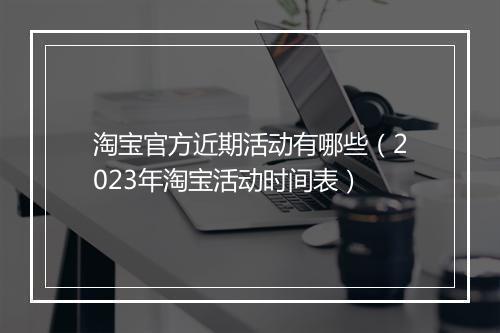 淘宝官方近期活动有哪些(2023年淘宝活动时间表)