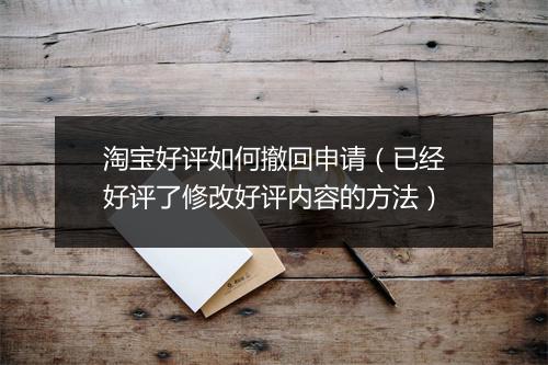 淘宝好评如何撤回申请(已经好评了修改好评内容的方法)