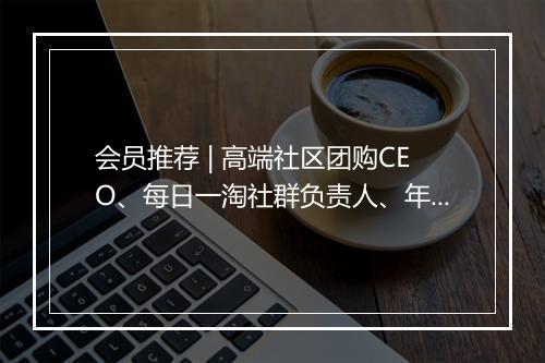 会员推荐 | 高端社区团购CEO、每日一淘社群负责人、年销过亿的团购社群小红帽COO、阿里进口品TOP批发商渠道总监希望认识你
