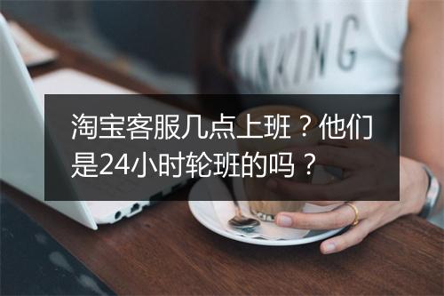 淘宝客服几点上班?他们是24小时轮班的吗?