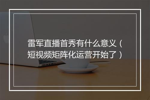 雷军直播首秀有什么意义(短视频矩阵化运营开始了)